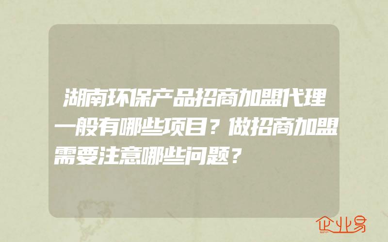 湖南环保产品招商加盟代理一般有哪些项目？做招商加盟需要注意哪些问题？