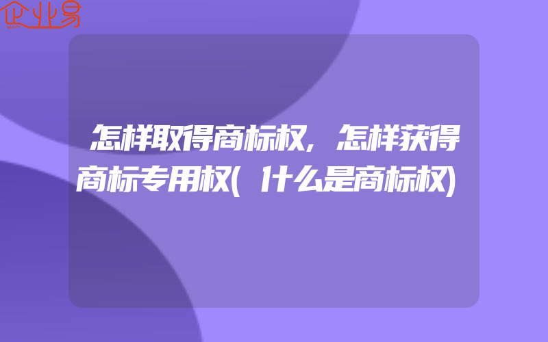 怎样取得商标权,怎样获得商标专用权(什么是商标权)