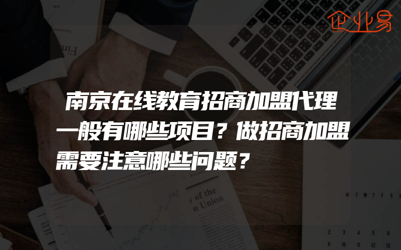 南京在线教育招商加盟代理一般有哪些项目？做招商加盟需要注意哪些问题？