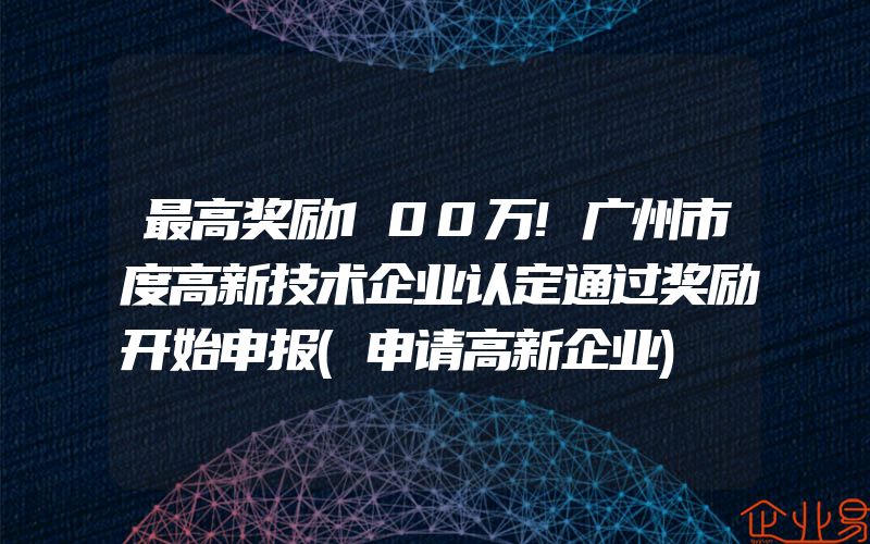 最高奖励100万!广州市度高新技术企业认定通过奖励开始申报(申请高新企业)