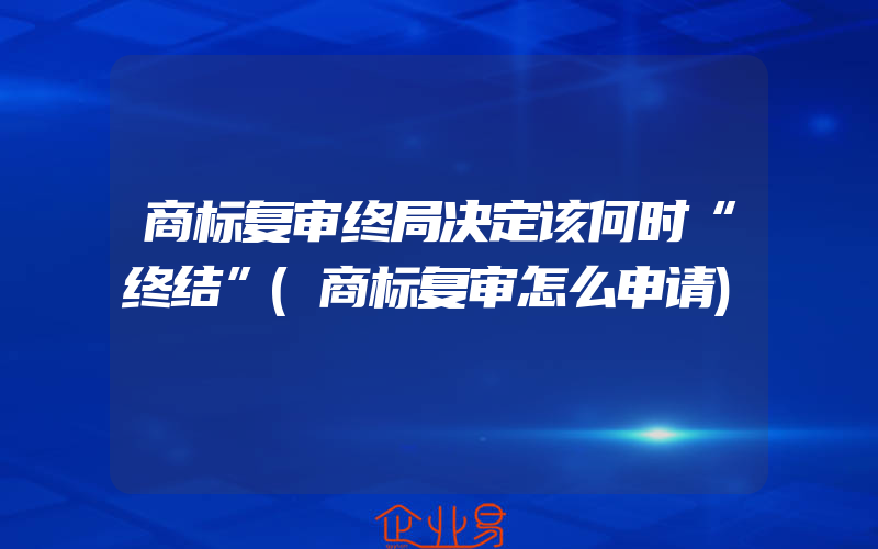 商标复审终局决定该何时“终结”(商标复审怎么申请)