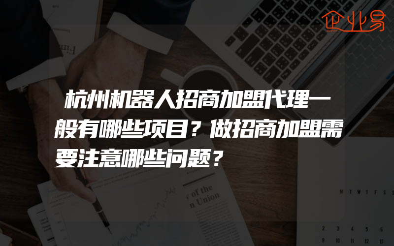 杭州机器人招商加盟代理一般有哪些项目？做招商加盟需要注意哪些问题？