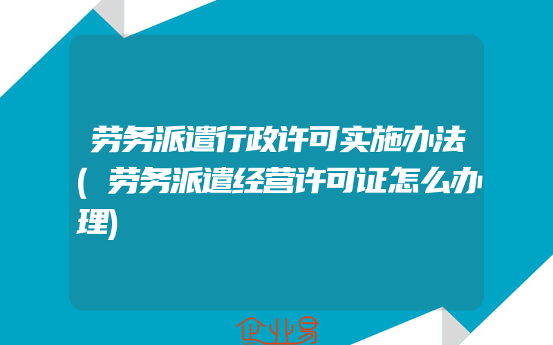 劳务派遣行政许可实施办法(劳务派遣经营许可证怎么办理)