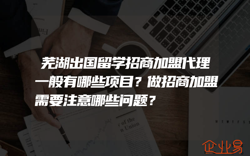 芜湖出国留学招商加盟代理一般有哪些项目？做招商加盟需要注意哪些问题？