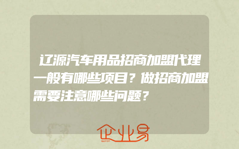 辽源汽车用品招商加盟代理一般有哪些项目？做招商加盟需要注意哪些问题？