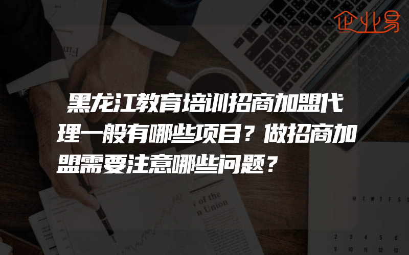 黑龙江教育培训招商加盟代理一般有哪些项目？做招商加盟需要注意哪些问题？