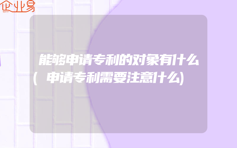 能够申请专利的对象有什么(申请专利需要注意什么)