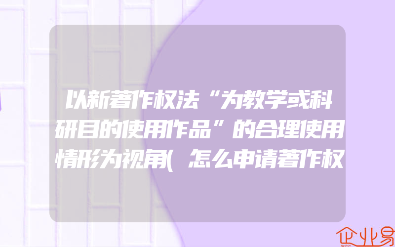 以新著作权法“为教学或科研目的使用作品”的合理使用情形为视角(怎么申请著作权)