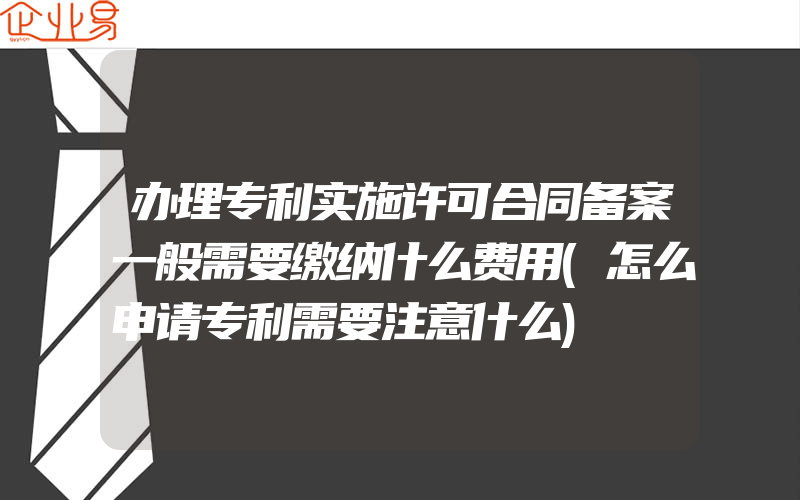 办理专利实施许可合同备案一般需要缴纳什么费用(怎么申请专利需要注意什么)