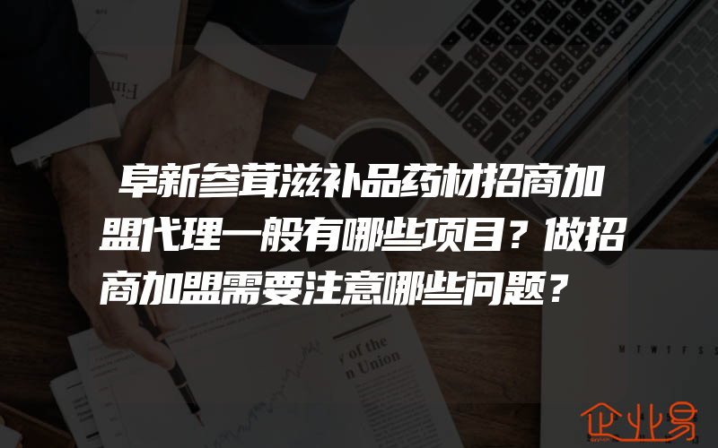 阜新参茸滋补品药材招商加盟代理一般有哪些项目？做招商加盟需要注意哪些问题？