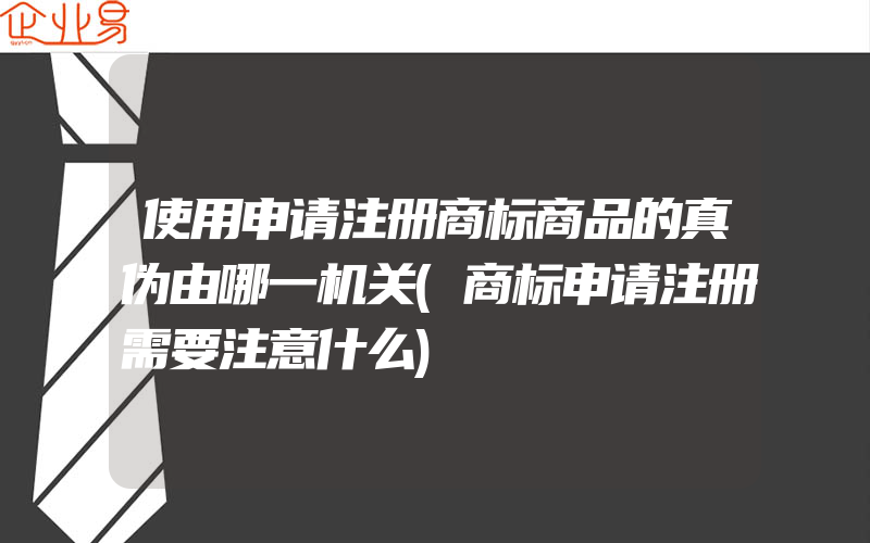 使用申请注册商标商品的真伪由哪一机关(商标申请注册需要注意什么)