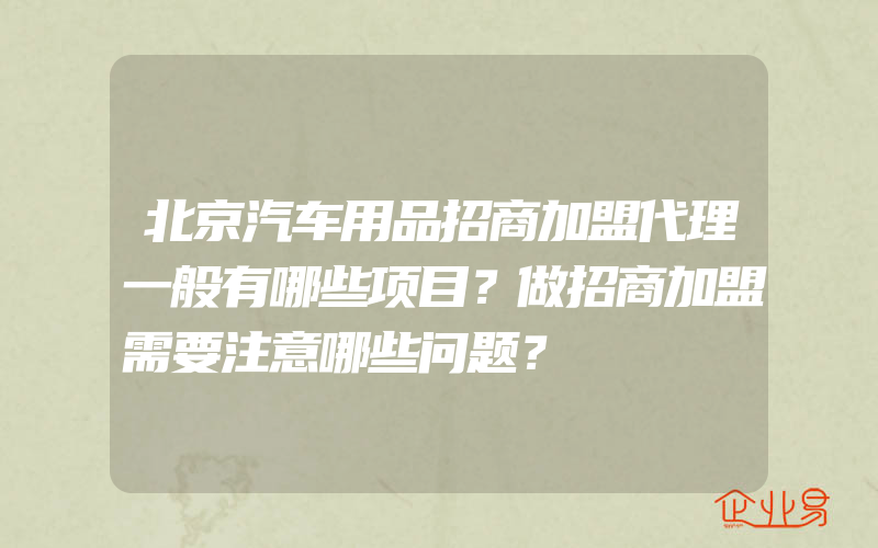 北京汽车用品招商加盟代理一般有哪些项目？做招商加盟需要注意哪些问题？