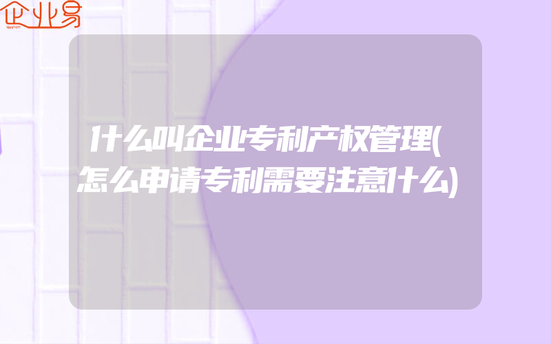 什么叫企业专利产权管理(怎么申请专利需要注意什么)