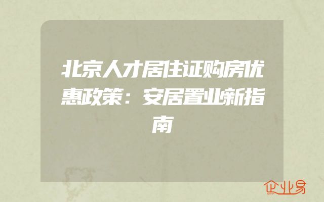 北京人才居住证购房优惠政策：安居置业新指南