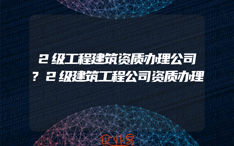 2级工程建筑资质办理公司?2级建筑工程公司资质办理