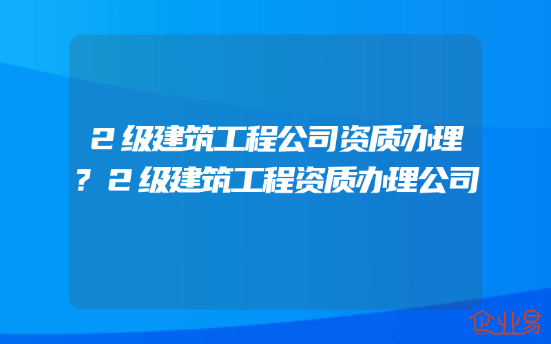 2级建筑工程公司资质办理?2级建筑工程资质办理公司