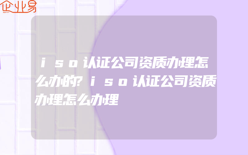 iso认证公司资质办理怎么办的?iso认证公司资质办理怎么办理