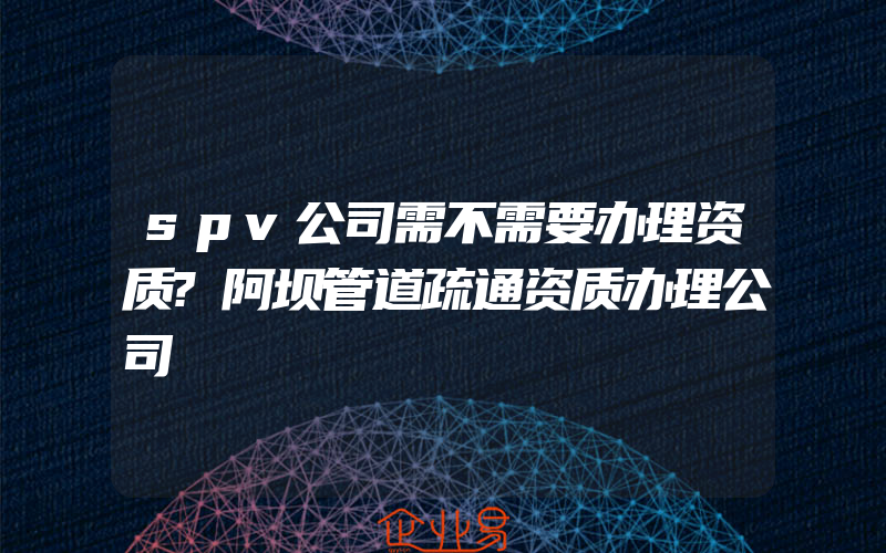 spv公司需不需要办理资质?阿坝管道疏通资质办理公司