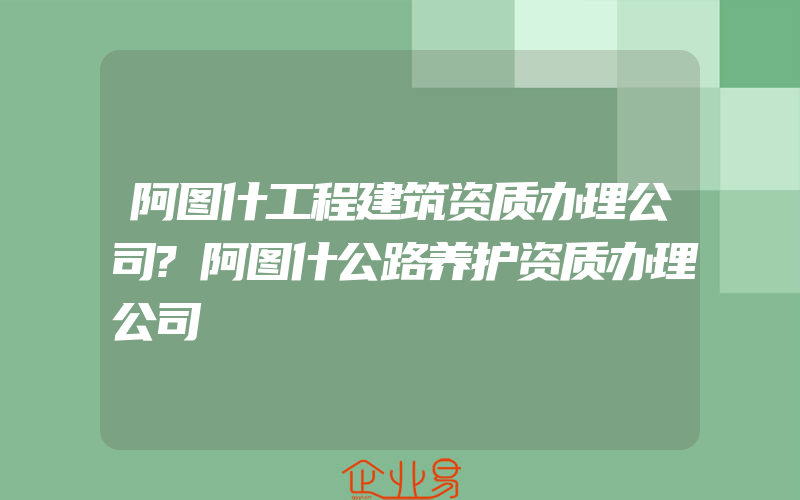 阿图什工程建筑资质办理公司?阿图什公路养护资质办理公司