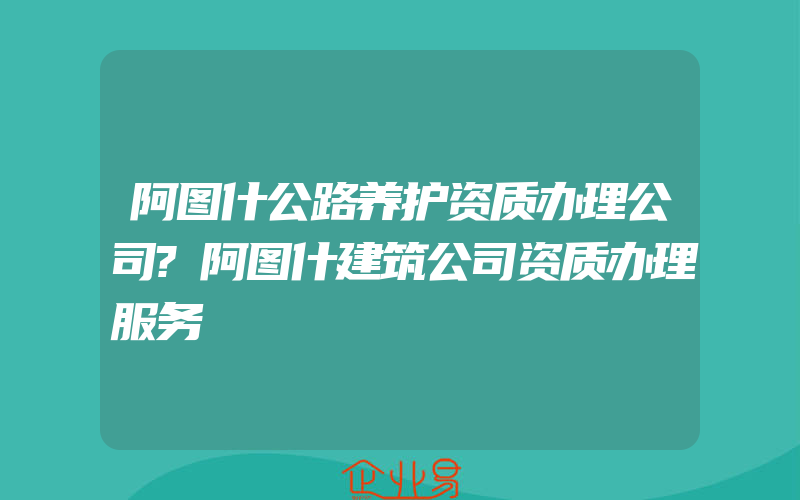 阿图什公路养护资质办理公司?阿图什建筑公司资质办理服务