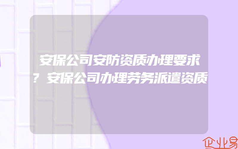 安保公司安防资质办理要求?安保公司办理劳务派遣资质