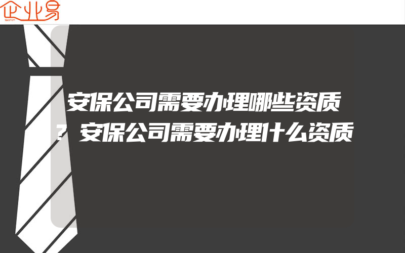 安保公司需要办理哪些资质?安保公司需要办理什么资质