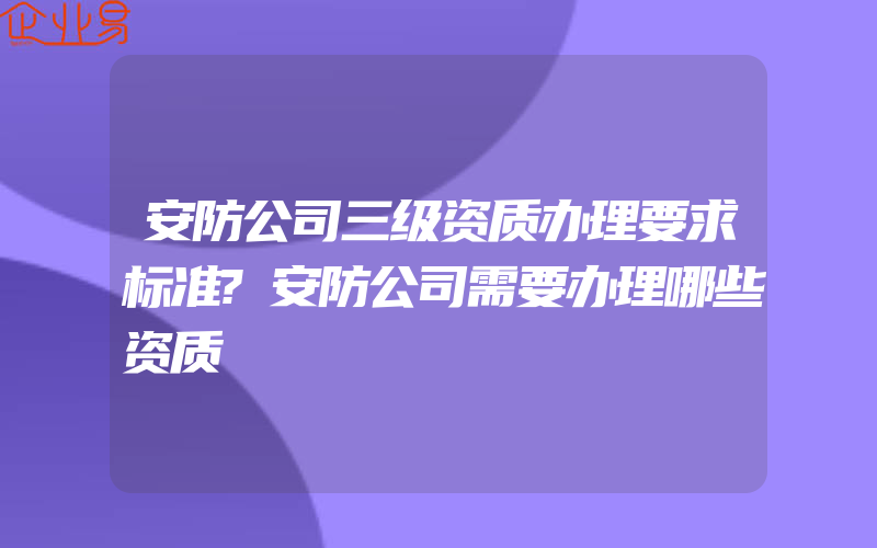 安防公司三级资质办理要求标准?安防公司需要办理哪些资质