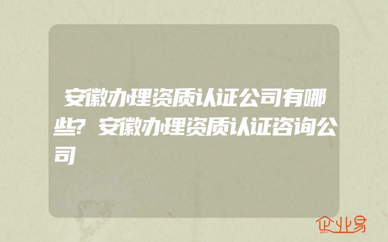 安徽办理资质认证公司有哪些?安徽办理资质认证咨询公司