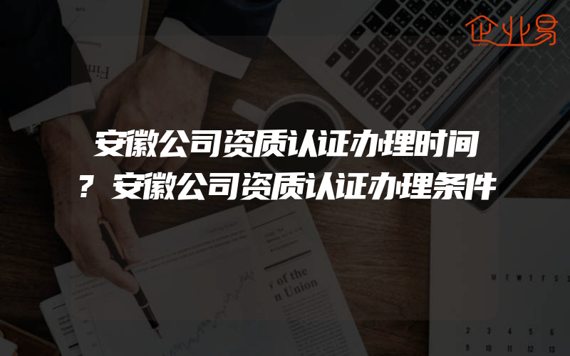 安徽公司资质认证办理时间?安徽公司资质认证办理条件