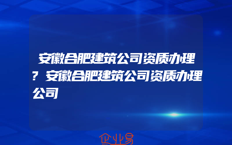 安徽合肥建筑公司资质办理?安徽合肥建筑公司资质办理公司