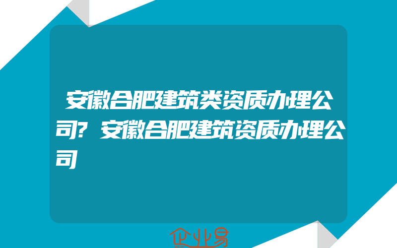 安徽合肥建筑类资质办理公司?安徽合肥建筑资质办理公司