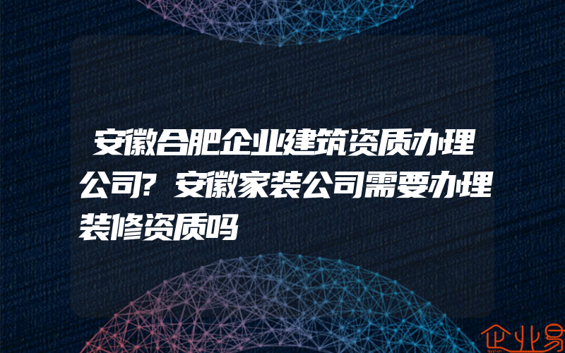 安徽合肥企业建筑资质办理公司?安徽家装公司需要办理装修资质吗