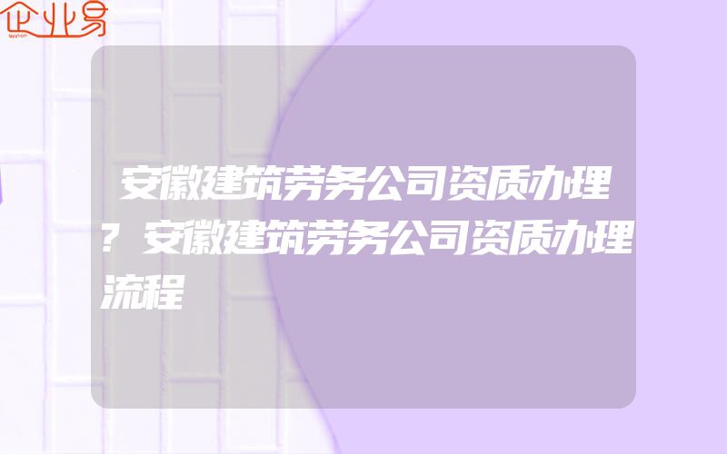 安徽建筑劳务公司资质办理?安徽建筑劳务公司资质办理流程