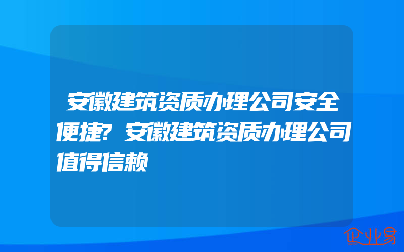 安徽建筑资质办理公司安全便捷?安徽建筑资质办理公司值得信赖