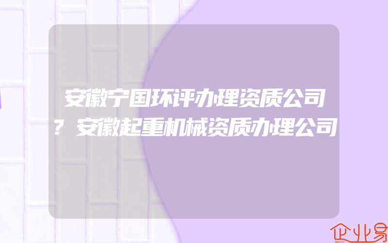 安徽宁国环评办理资质公司?安徽起重机械资质办理公司