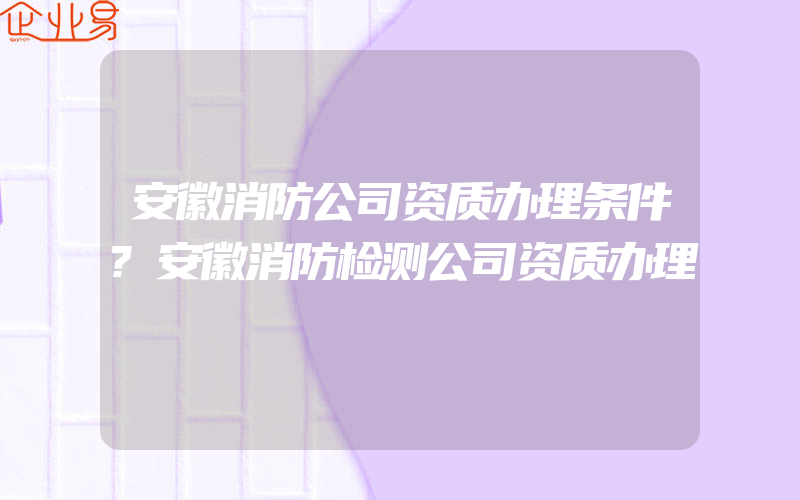 安徽消防公司资质办理条件?安徽消防检测公司资质办理