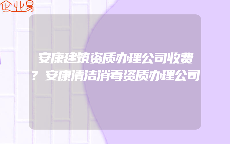 安康建筑资质办理公司收费?安康清洁消毒资质办理公司