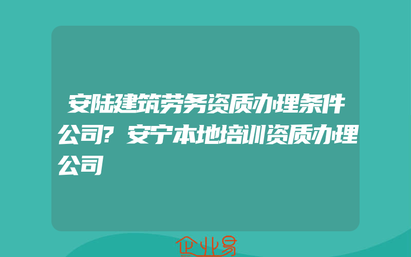 安陆建筑劳务资质办理条件公司?安宁本地培训资质办理公司