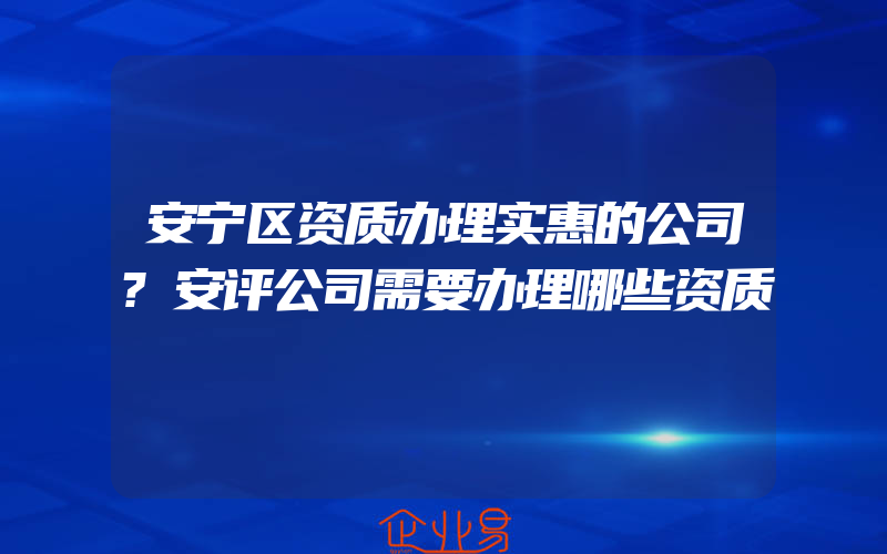 安宁区资质办理实惠的公司?安评公司需要办理哪些资质