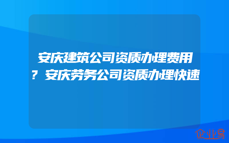 安庆建筑公司资质办理费用?安庆劳务公司资质办理快速