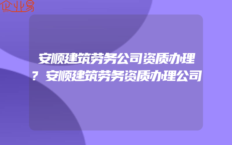 安顺建筑劳务公司资质办理?安顺建筑劳务资质办理公司