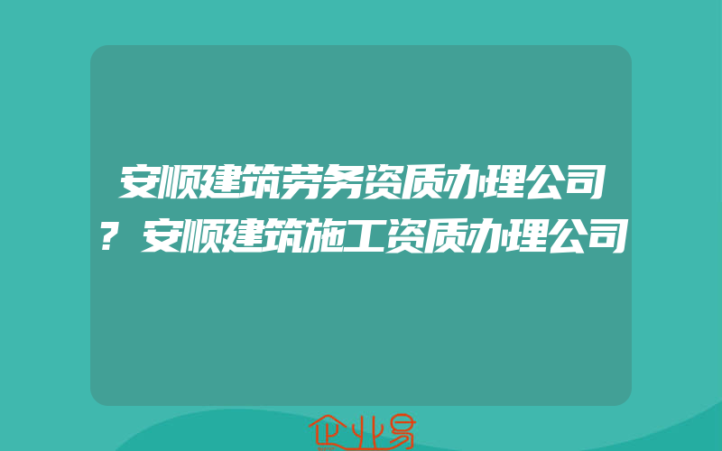 安顺建筑劳务资质办理公司?安顺建筑施工资质办理公司