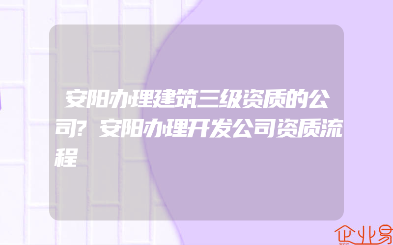 安阳办理建筑三级资质的公司?安阳办理开发公司资质流程