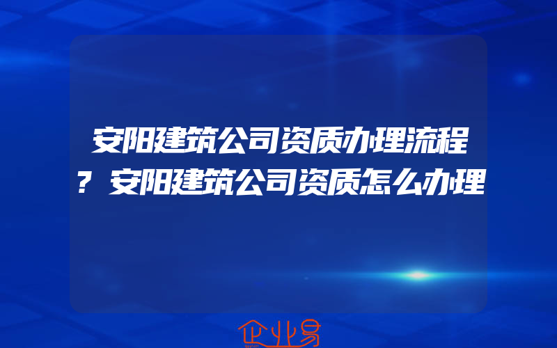 安阳建筑公司资质办理流程?安阳建筑公司资质怎么办理