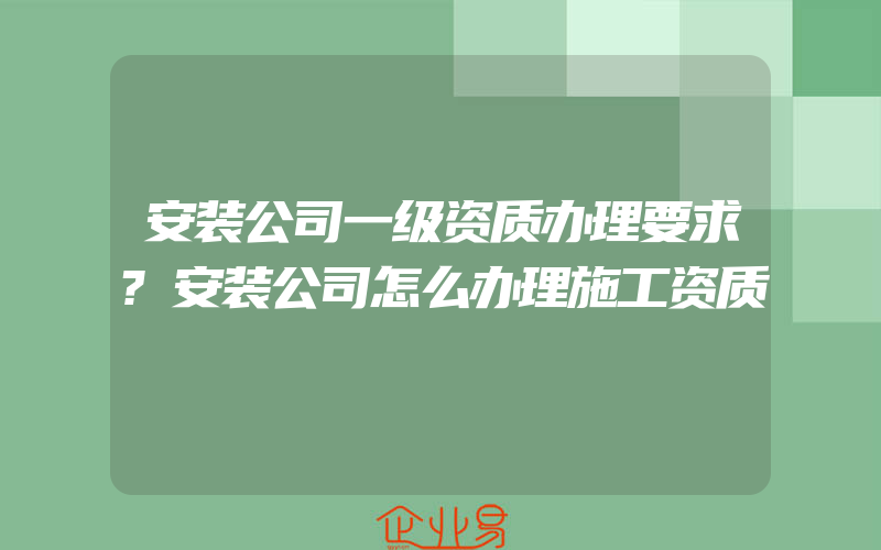 安装公司一级资质办理要求?安装公司怎么办理施工资质