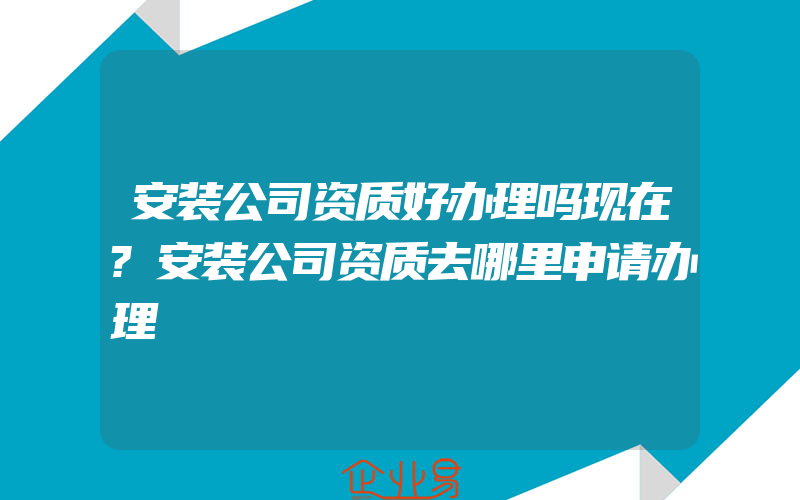 安装公司资质好办理吗现在?安装公司资质去哪里申请办理