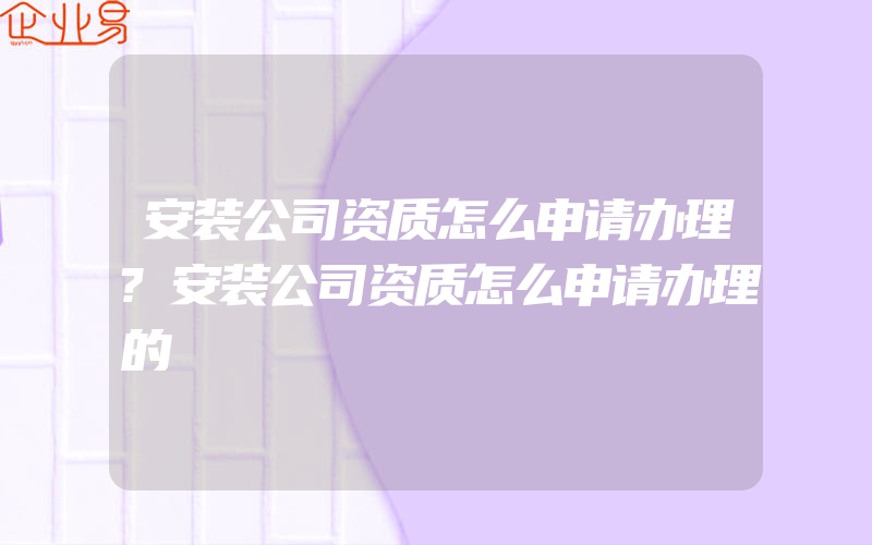 安装公司资质怎么申请办理?安装公司资质怎么申请办理的