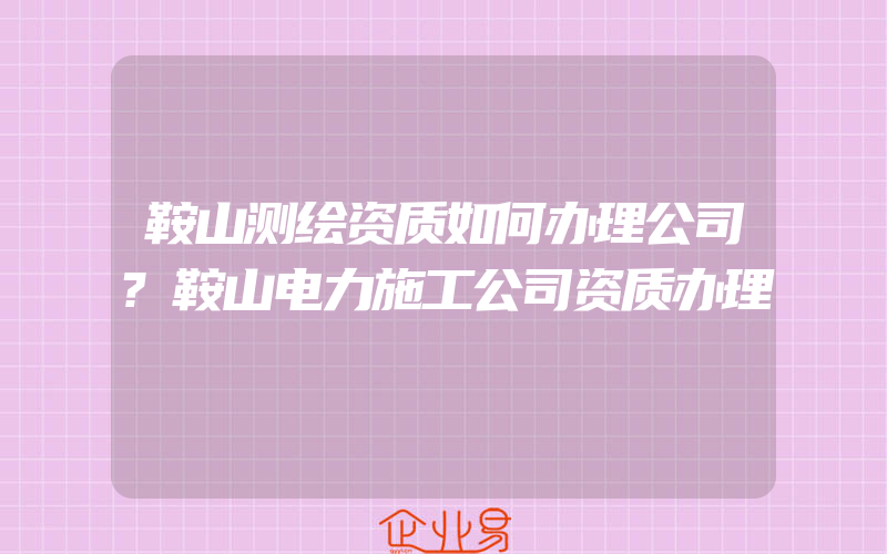 鞍山测绘资质如何办理公司?鞍山电力施工公司资质办理