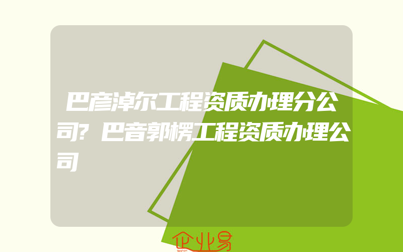 巴彦淖尔工程资质办理分公司?巴音郭楞工程资质办理公司