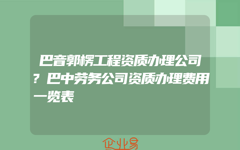 巴音郭楞工程资质办理公司?巴中劳务公司资质办理费用一览表